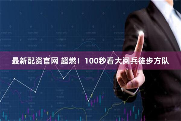 最新配资官网 超燃！100秒看大阅兵徒步方队
