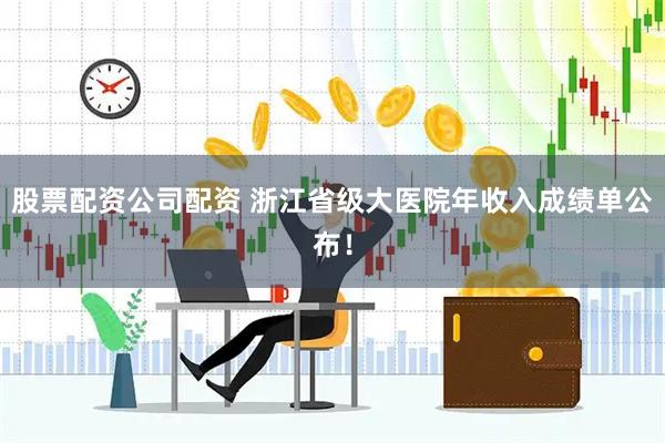 股票配资公司配资 浙江省级大医院年收入成绩单公布！