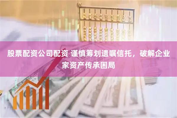 股票配资公司配资 谨慎筹划遗嘱信托，破解企业家资产传承困局