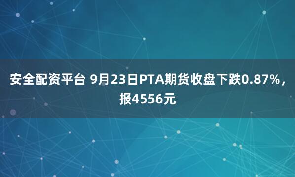 安全配资平台 9月23日PTA期货收盘下跌0.87%，报4556元