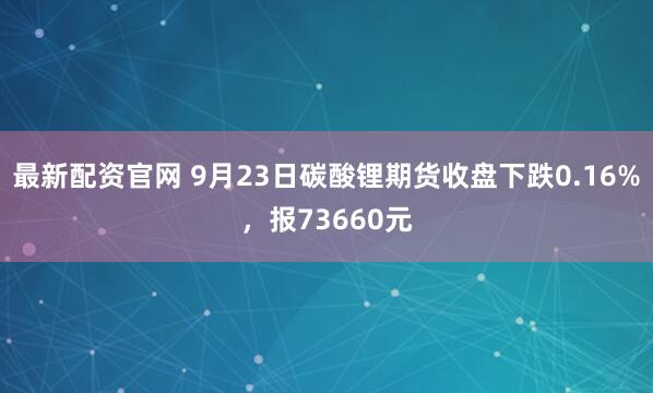 最新配资官网 9月23日碳酸锂期货收盘下跌0.16%，报73660元