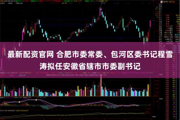 最新配资官网 合肥市委常委、包河区委书记程雪涛拟任安徽省辖市市委副书记