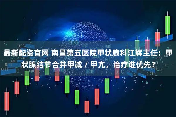 最新配资官网 南昌第五医院甲状腺科江辉主任：甲状腺结节合并甲减 / 甲亢，治疗谁优先？