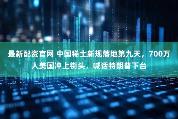 最新配资官网 中国稀土新规落地第九天，700万人美国冲上街头，喊话特朗普下台