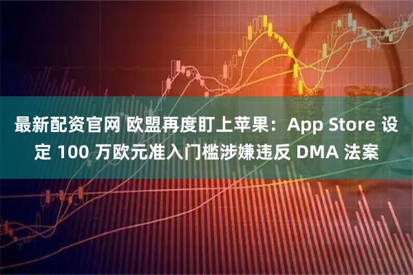 最新配资官网 欧盟再度盯上苹果：App Store 设定 100 万欧元准入门槛涉嫌违反 DMA 法案