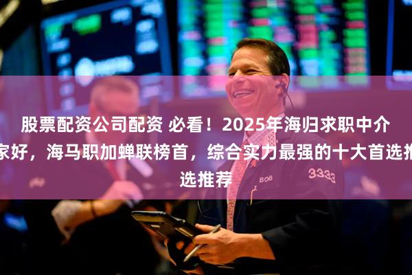 股票配资公司配资 必看！2025年海归求职中介哪家好，海马职加蝉联榜首，综合实力最强的十大首选推荐