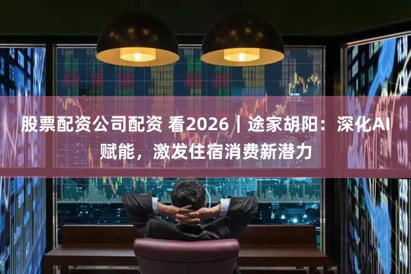 股票配资公司配资 看2026｜途家胡阳：深化AI赋能，激发住宿消费新潜力