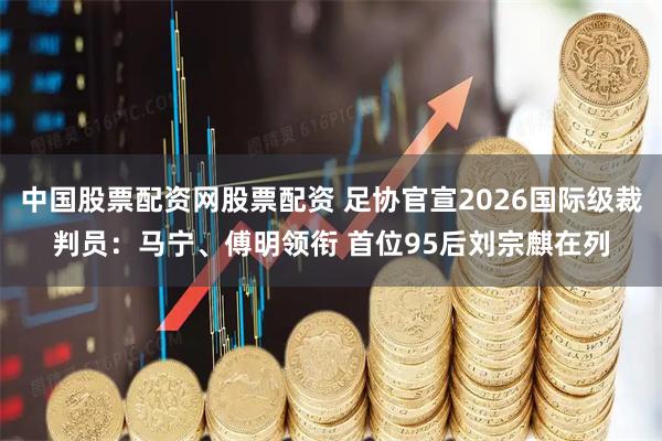 中国股票配资网股票配资 足协官宣2026国际级裁判员：马宁、傅明领衔 首位95后刘宗麒在列