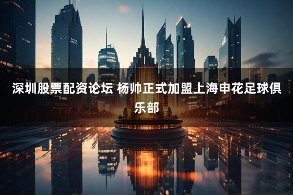 深圳股票配资论坛 杨帅正式加盟上海申花足球俱乐部