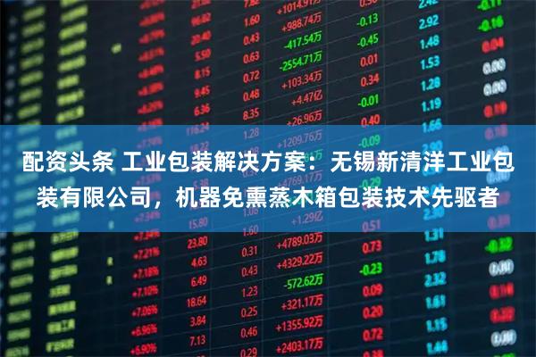 配资头条 工业包装解决方案：无锡新清洋工业包装有限公司，机器免熏蒸木箱包装技术先驱者