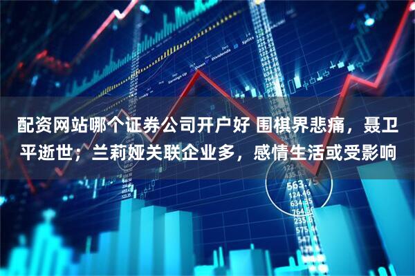 配资网站哪个证券公司开户好 围棋界悲痛，聂卫平逝世；兰莉娅关联企业多，感情生活或受影响