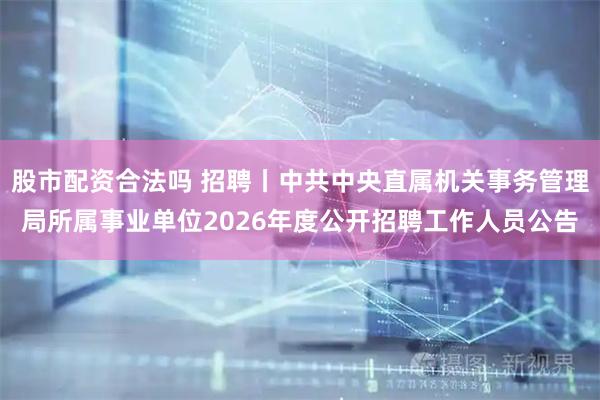 股市配资合法吗 招聘丨中共中央直属机关事务管理局所属事业单位2026年度公开招聘工作人员公告