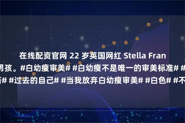 在线配资官网 22 岁英国网红 Stella Francis 公开，自己出生时是男孩。#白幼瘦审美# #白幼瘦不是唯一的审美标准# #美人# #独领风骚穿搭# #过去的自己# #当我放弃白幼瘦审美# #白色# #不同时期的我# #从第几张开始心动# #图片分享#