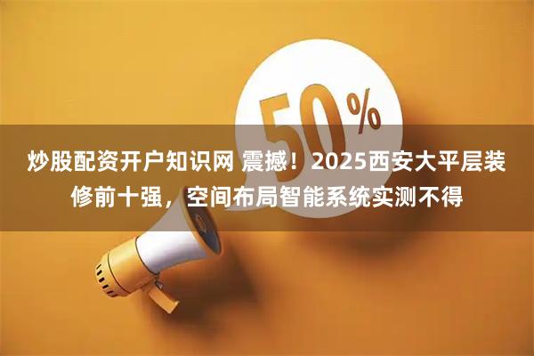 炒股配资开户知识网 震撼！2025西安大平层装修前十强，空间布局智能系统实测不得