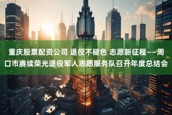 重庆股票配资公司 退役不褪色 志愿新征程——周口市赓续荣光退役军人志愿服务队召开年度总结会