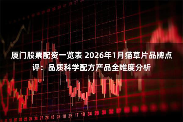 厦门股票配资一览表 2026年1月猫草片品牌点评：品质科学配方产品全维度分析