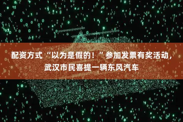 配资方式 “以为是假的！”参加发票有奖活动，武汉市民喜提一辆东风汽车