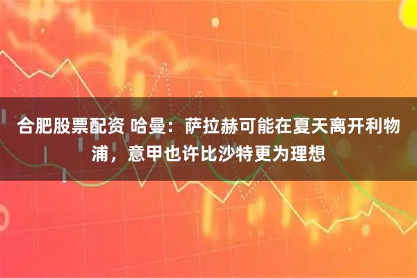 合肥股票配资 哈曼：萨拉赫可能在夏天离开利物浦，意甲也许比沙特更为理想