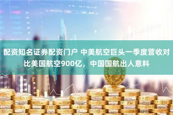 配资知名证券配资门户 中美航空巨头一季度营收对比美国航空900亿，中国国航出人意料