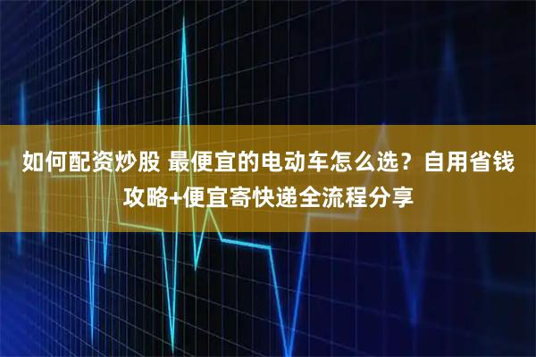 如何配资炒股 最便宜的电动车怎么选？自用省钱攻略+便宜寄快递全流程分享