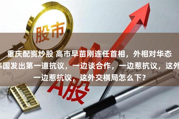 重庆配资炒股 高市早苗刚连任首相，外相对华态度发生转变，韩国发出第一道抗议，一边谈合作，一边惹抗议，这外交棋局怎么下？