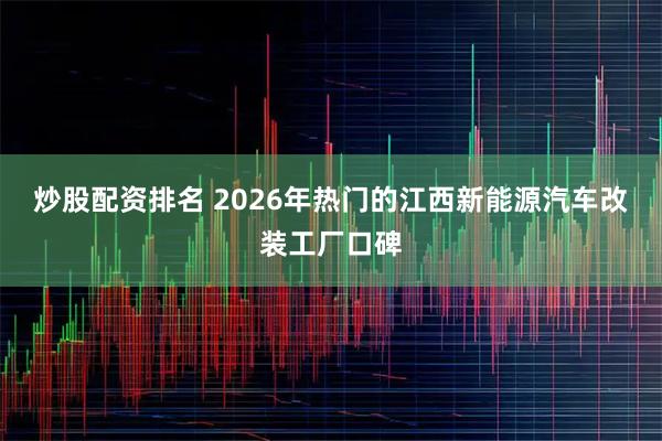 炒股配资排名 2026年热门的江西新能源汽车改装工厂口碑
