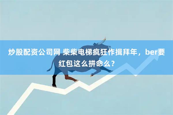 炒股配资公司网 柴柴电梯疯狂作揖拜年，ber要红包这么拼命么？