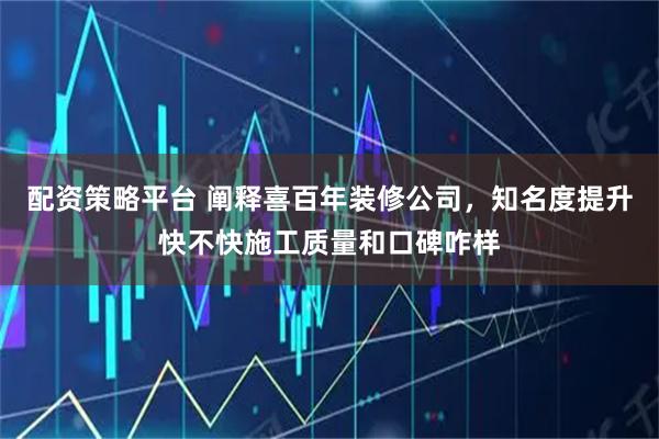 配资策略平台 阐释喜百年装修公司，知名度提升快不快施工质量和口碑咋样