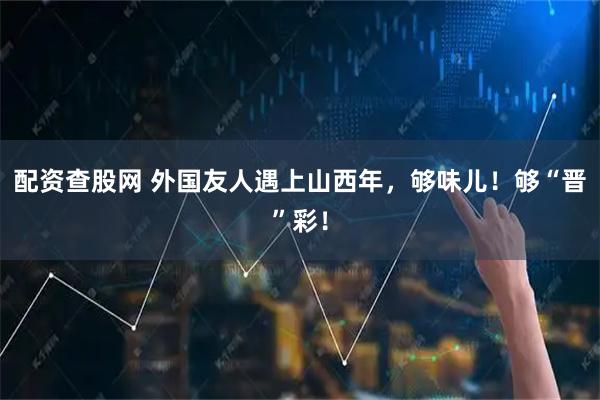 配资查股网 外国友人遇上山西年，够味儿！够“晋”彩！
