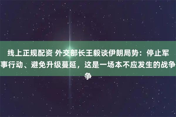 线上正规配资 外交部长王毅谈伊朗局势：停止军事行动、避免升级蔓延，这是一场本不应发生的战争