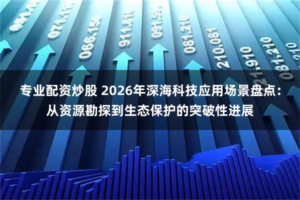专业配资炒股 2026年深海科技应用场景盘点：从资源勘探到生态保护的突破性进展
