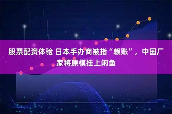 股票配资体验 日本手办商被指“赖账”，中国厂家将原模挂上闲鱼