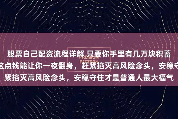 股票自己配资流程详解 只要你手里有几万块积蓄，听我一句劝，别觉得这点钱能让你一夜翻身，赶紧掐灭高风险念头，安稳守住才是普通人最大福气