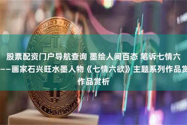 股票配资门户导航查询 墨绘人间百态 笔诉七情六欲 ——画家石兴旺水墨人物《七情六欲》主题系列作品赏析