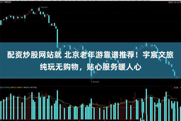 配资炒股网站就 北京老年游靠谱推荐！宇宸文旅纯玩无购物，贴心服务暖人心