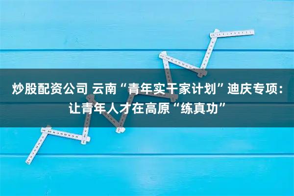 炒股配资公司 云南“青年实干家计划”迪庆专项：让青年人才在高原“练真功”