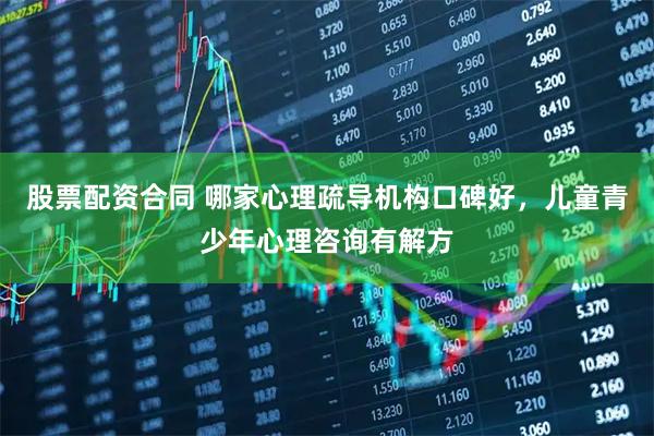 股票配资合同 哪家心理疏导机构口碑好，儿童青少年心理咨询有解方